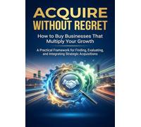 Acquire Without Regret: How to Buy Businesses That Multiply Your Growth: A Practical Framework for Finding, Evaluating, and Integrating Strategic Acquisitions