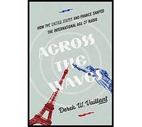 Across the Waves: How the United States and France Shaped the International Age of Radio (The History of Media and Communication)