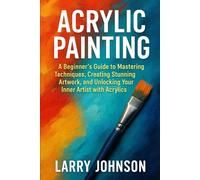 ACRYLIC PAINTING: A Beginner’s Guide to Mastering Techniques, Creating Stunning Artwork, and Unlocking Your Inner Artist with Acrylics