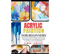 Acrylic Painting For Beginners: Master Easy Acrylic Techniques With Step-By-Step Projects To Create Stunning Artworks Even If You’ve Never Painted Before