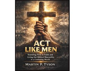 Act Like Men: Standing Firm in Faith and Living Out Biblical Masculinity in a Confusing World
