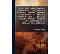 Actas Sinceras Nuevamente Descubiertas De Los Santos Saturnino, Honesto Y Fermin Apostoles De La Antigua Vasconia ... Por Las Quales Se Pone En Claro ... Florecieron Y El Obispado De San Fermin...
