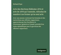 Acte des élections fédérales 1874 et acte de 1878 qui l'amende, refondus de manière à ne former qu'un seul acte: Avec une annexe contenant les ... Son Excellence le Gouverneur-général en Co