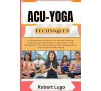 ACU-YOGA TECHNIQUES: A Comprehensive Guide To Holistic Healing, Integrating Acupressure, Yoga Poses, And Mindfulness For Stress Relief, Pain Management, And Enhanced Well-Being