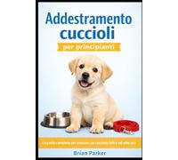 ADDESTRAMENTO CUCCIOLI PER PRINCIPIANTI: La guida completa per crescere un cucciolo felice ed educato (Guida completa all’addestramento del cane)