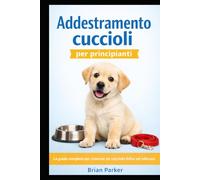 ADDESTRAMENTO CUCCIOLI PER PRINCIPIANTI: La guida completa per crescere un cucciolo felice ed educato (Guida completa all’addestramento del cane)