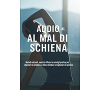 Addio al Mal di Schiena: La Guida Completa per un Benessere Duraturo: Metodi naturali, esercizi efficaci e terapie dolci per alleviare il mal di schiena, la sciatica e i dolori cronici