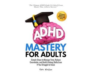 ADHD Mastery for Adults: Simple Steps to Manage Time, Reduce Overwhelm, and Build Lifelong Skills-Even If You Struggle to Focus