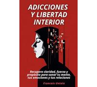Adicciones y libertad interior: Recupera claridad, fuerza y propósito para sanar tu mente, tus emociones y tus relaciones