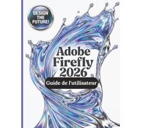 Adobe Firefly 2026 Guide de l'utilisateur: Le guide complet, étape par étape, pour maîtriser la génération d'images par IA, la conversion de texte en vidéo, l'ingénierie des prompts et les flux