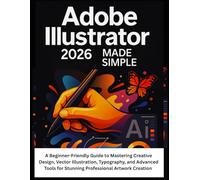 Adobe Illustrator 2026 Made Simple: A Beginner-Friendly Guide to Mastering Creative Design, Vector Illustration, Typography, and Advanced Tools for Stunning Professional Artwork Creation