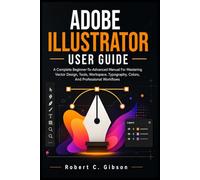 ADOBE ILLUSTRATOR USER GUIDE: A Complete Beginner-To-Advanced Manual For Mastering Vector Design, Tools, Workspace, Typography, Colors, And Professional Workflows