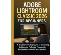 ADOBE LIGHTROOM CLASSIC 2026 FOR BEGINNERS: A Beginner’s Practical Guide to Organizing, Editing, and Perfecting Photos with Adobe’s Most Powerful Workflow Tool