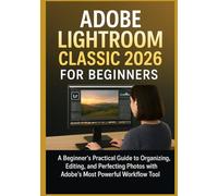 ADOBE LIGHTROOM CLASSIC 2026 FOR BEGINNERS: A Beginner’s Practical Guide to Organizing, Editing, and Perfecting Photos with Adobe’s Most Powerful Workflow Tool