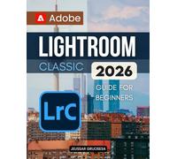 Adobe Lightroom Classic 2026 Guide For Beginners: Master The Art Of Digital Photography Editing Organization And Creative Workflow To Transform Your Photos Into Stunning Professional Quality Images