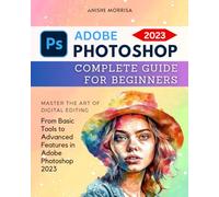 Adobe Photoshop 2023 Complete Guide For Beginners: Master the Art of Digital Editing | From Basic Tools to Advanced Features in Adobe Photoshop 2023