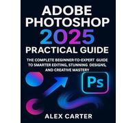 ADOBE PHOTOSHOP 2025 PRACTICAL GUIDE: THE COMPLETE BEGINNER-TO-EXPERT GUIDE TO SMARTER EDITING, STUNNING DESIGNS, AND CREATIVE MASTERY