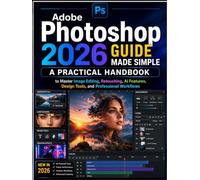 Adobe Photoshop 2026 Guide Made Simple: A Practical Handbook to Master Image Editing, Retouching, AI Features, Design Tools, and Professional Workflows