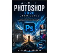 ADOBE PHOTOSHOP 2026 USER GUIDE: From First Edit To Stunning Visuals: A Hands-On Studio Manual To AI Editing, Retouching, Compositing, Color Enhancement, And Creative Image Design
