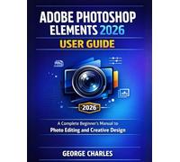 Adobe Photoshop Elements 2026 User Guide: A Complete Beginner's Manual to Photo Editing and Creative Design