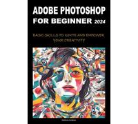 ADOBE PHOTOSHOP FOR BEGINNERS 2024: BASIC SKILLS TO IGNITE AND EMPOWER YOUR CREATIVITY