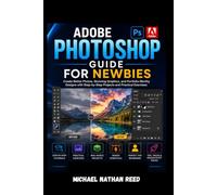 ADOBE PHOTOSHOP GUIDE FOR NEWBIES: Create Better Photos, Stunning Graphics, and Portfolio-Worthy Designs with Step-by-Step Projects and Practical Exercises