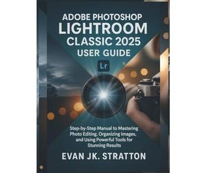 Adobe Photoshop Lightroom Classic 2025 User Guide: Step-by-Step Manual to Mastering Photo Editing, Organizing Images, and Using Powerful Tools for Stunning Results