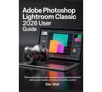 Adobe Photoshop Lightroom Classic 2026 User Guide: The Complete Step-by-Step, Beginners- to- Professionals Manual For Photo Editing, Color Mastery, AI Tools, and Workflow Control.