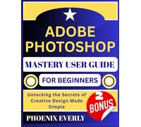 ADOBE PHOTOSHOP MASTERY USER GUIDE FOR BEGINNERS: Unlocking the Secrets of Creative Design Made Simple