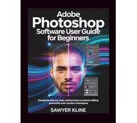 Adobe Photoshop Software User Guide for Beginners: Complete Step-by-Step Masterclass to Photo Editing Essentials and Creative Techniques