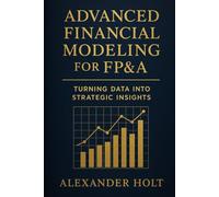 Advanced Financial Modeling for FP&A: Turning Data into Strategic Insights: From Complex Data to Clear Decisions: Building Powerful Models That Drive ... Performance (Alexander Holt’s FP&A Library)