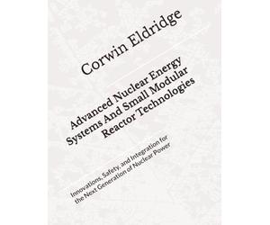 Advanced Nuclear Energy Systems And Small Modular Reactor Technologies: Innovations, Safety, and Integration for the Next Generation of Nuclear Power