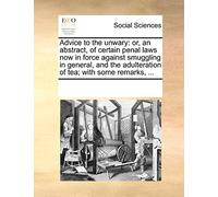 Advice to the unwary: or, an abstract, of certain penal laws now in force against smuggling in general, and the adulteration of tea; with some remarks, ...