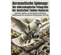 Aeronautische Spionage: Die mikroskopische Fotografie der deutschen Tauben-Kameras: Zeitzünder, Objektive, und die gefiederte militärische Aufklärung über den europäischen Schützengräben, 1914-1918