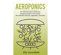 AEROPONICS: The Ultimate Guide To Build Your Aeroponic System In Your Home, Bio Cultivation Of Fruits, Vegetables, And Herbs