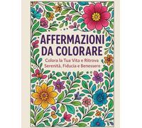 Affermazioni Da Colorare: Colora la tua Vita: 30 Disegni e Affermazioni Positive da Colorare Ogni Giorno e Ritrovare Serenità, Fiducia e Benessere