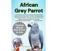 AFRICAN GREY PARROT: Training African Grey Parrot As Pets: A Detailed Guide To Feeding, Nutrition, Grooming, Breed, Interaction, Habitat, Health And More Are Included
