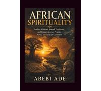 AFRICAN SPIRITUALITY: Ancient Wisdom, Sacred Traditions, and Contemporary Practice Across the African Continent