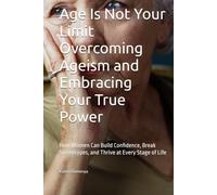 Age Is Not Your Limit Overcoming Ageism and Embracing Your True Power: How Women Can Build Confidence, Break Stereotypes, and Thrive at Every Stage of Life