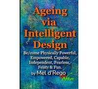 Ageing via Intelligent Design: Be/come Physically Powerful, Empowered, Capable, Independent, Fearless, Feisty & Fun (even as you get older)