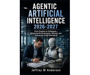 AGENTIC ARTIFICIAL INTELLIGENCE 2026-2027: From Copilots to Colleagues - Mastering the Governance, Security, and Economics of Self Directed AI