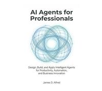 AI Agents for Professionals: Design, Build, and Apply Intelligent Agents for Productivity, Automation, and Business Innovation