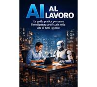 AI AL LAVORO: La guida pratica per usare l'intelligenza artificiale nella vita di tutti i giorni