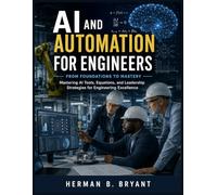 AI And Automation for Engineers: From Foundations to Mastery, Mastering AI Tools, Equations, and Leadership Strategies for Engineering Excellence