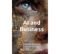 AI and Business: Successful AI Business Stories and Real-World Strategies for Leading in an AI-Powered Economy