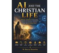 AI and the Christian Life: Biblical Guidance for Believers Navigating Technology, Discernment, Ethics, Relationships, Ministry, Work, and Following Christ