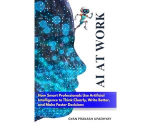 AI at Work: How Smart Professionals Use Artificial Intelligence to Think Clearly, Write Better, and Make Faster Decisions
