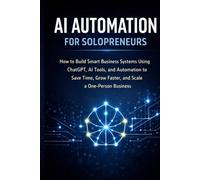 AI Automation for Solopreneurs: How to Build Smart Business Systems Using ChatGPT, AI Tools, and Automation to Save Time, Grow Faster, and Scale a One-Person Business. (AI Solopreneur Mastery Series)