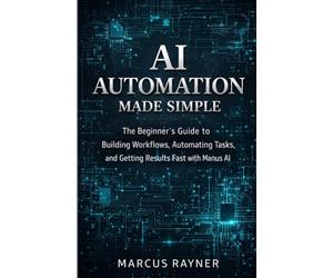 AI Automation Made Simple: The Beginner's Guide to Building Workflows, Automating Tasks, and Getting Results Fast with Manus AI