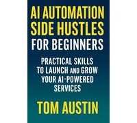 AI Automation Side Hustles for Beginners : Practical Skills to Launch and Grow Your AI-Powered Services